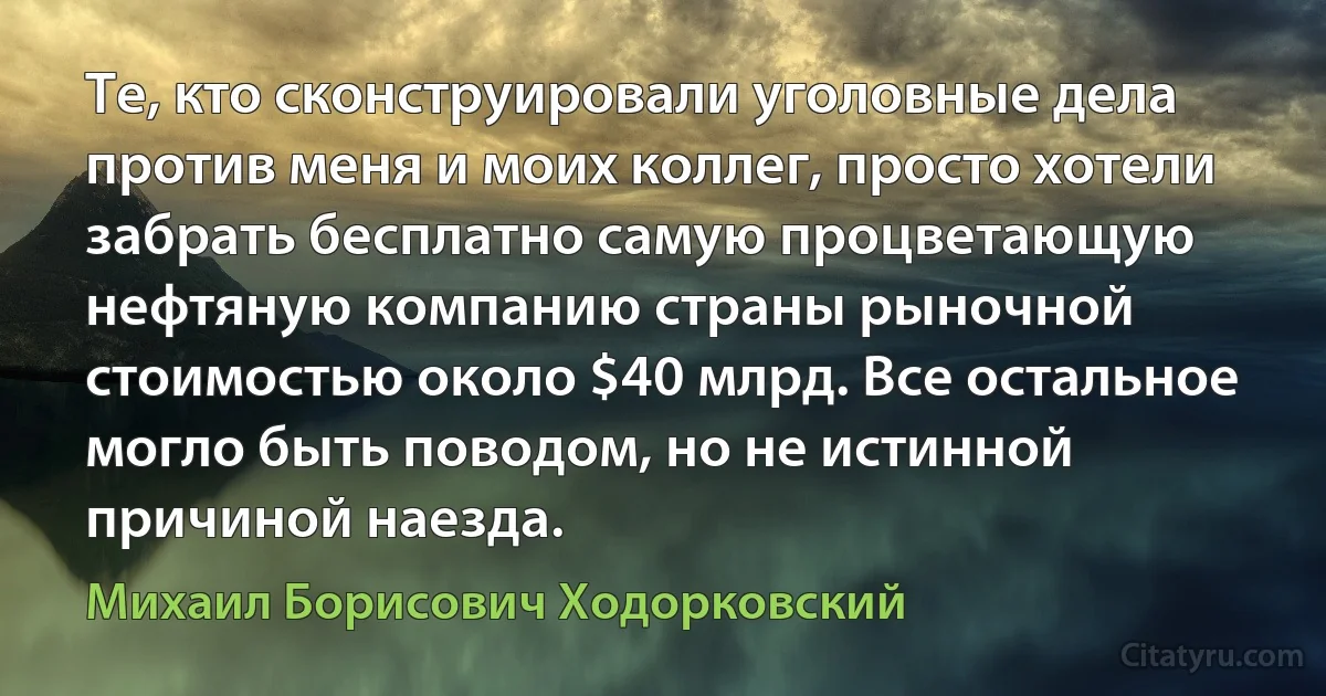 Те, кто сконструировали уголовные дела против меня и моих коллег, просто хотели забрать бесплатно самую процветающую нефтяную компанию страны рыночной стоимостью около $40 млрд. Все остальное могло быть поводом, но не истинной причиной наезда. (Михаил Борисович Ходорковский)