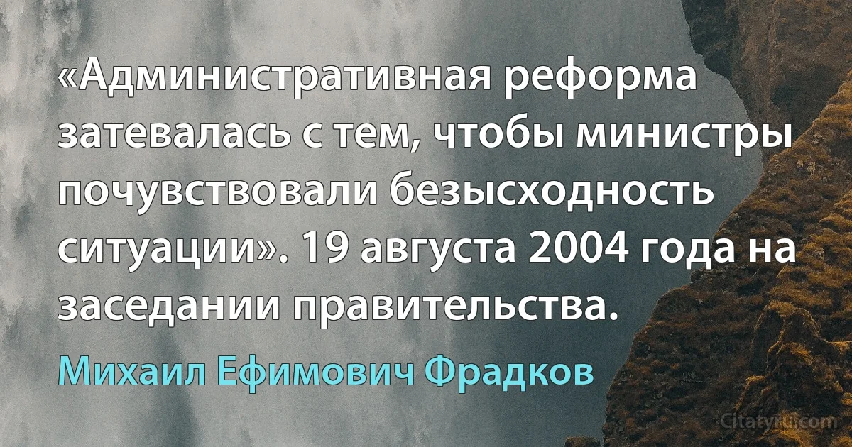 «Административная реформа затевалась с тем, чтобы министры почувствовали безысходность ситуации». 19 августа 2004 года на заседании правительства. (Михаил Ефимович Фрадков)