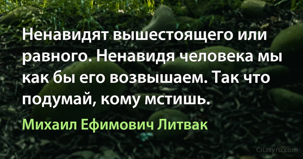 Ненавидят вышестоящего или равного. Ненавидя человека мы как бы его возвышаем. Так что подумай, кому мстишь. (Михаил Ефимович Литвак)