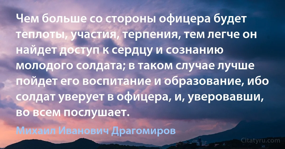 Чем больше со стороны офицера будет теплоты, участия, терпения, тем легче он найдет доступ к сердцу и сознанию молодого солдата; в таком случае лучше пойдет его воспитание и образование, ибо солдат уверует в офицера, и, уверовавши, во всем послушает. (Михаил Иванович Драгомиров)