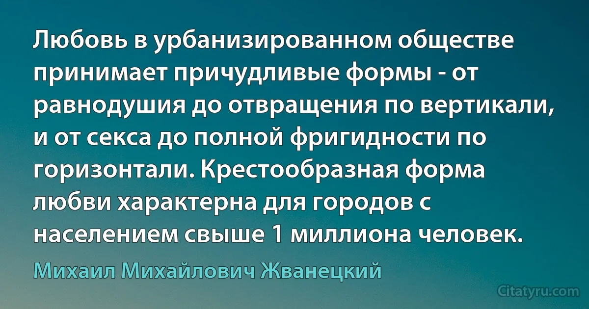 Любовь в урбанизированном обществе принимает причудливые формы - от равнодушия до отвращения по вертикали, и от секса до полной фригидности по горизонтали. Крестообразная форма любви характерна для городов с населением свыше 1 миллиона человек. (Михаил Михайлович Жванецкий)