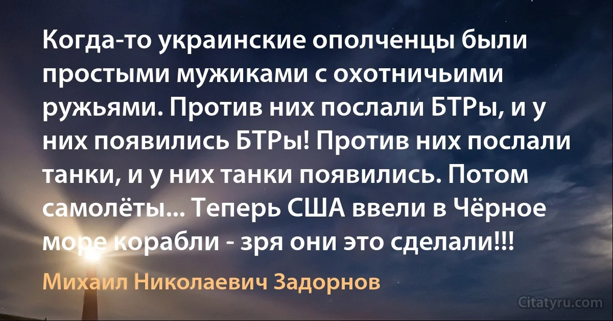 Когда-то украинские ополченцы были простыми мужиками с охотничьими ружьями. Против них послали БТРы, и у них появились БТРы! Против них послали танки, и у них танки появились. Потом самолёты... Теперь США ввели в Чёрное море корабли - зря они это сделали!!! (Михаил Николаевич Задорнов)