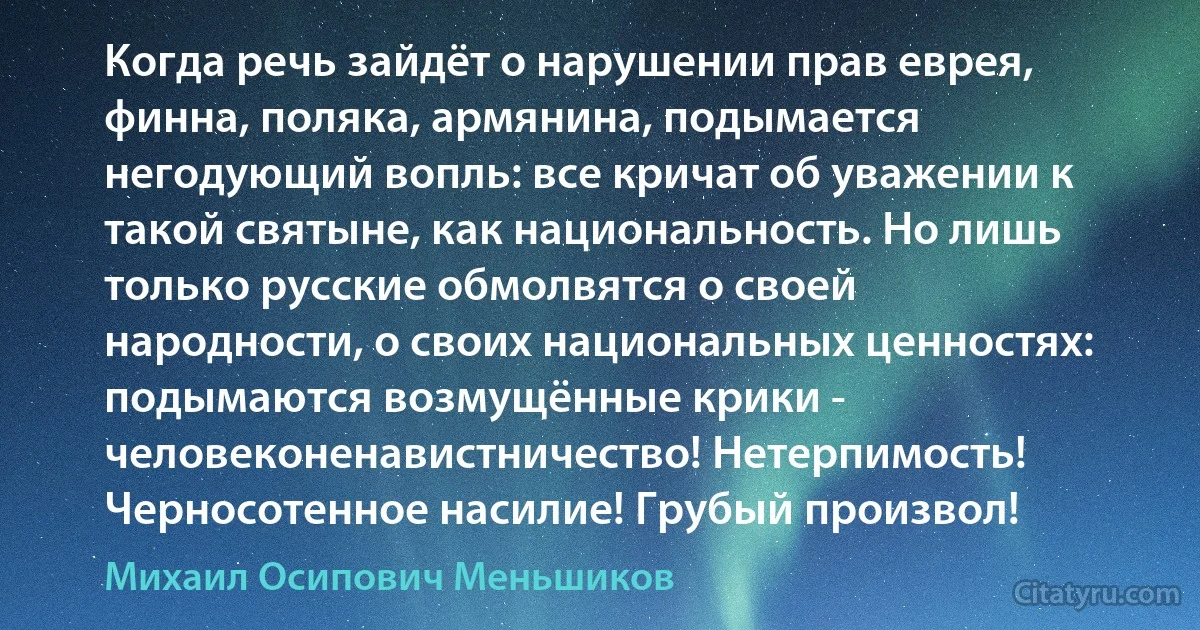 Когда речь зайдёт о нарушении прав еврея, финна, поляка, армянина, подымается негодующий вопль: все кричат об уважении к такой святыне, как национальность. Но лишь только русские обмолвятся о своей народности, о своих национальных ценностях: подымаются возмущённые крики - человеконенавистничество! Нетерпимость! Черносотенное насилие! Грубый произвол! (Михаил Осипович Меньшиков)