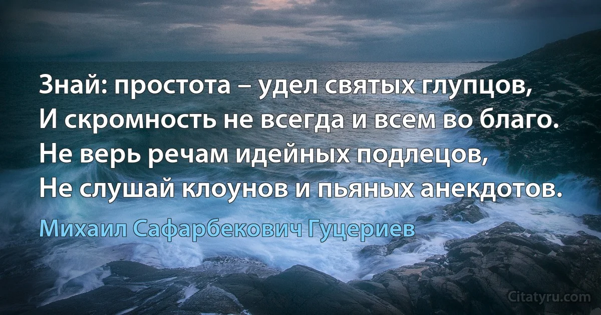 Знай: простота – удел святых глупцов, 
И скромность не всегда и всем во благо. 
Не верь речам идейных подлецов, 
Не слушай клоунов и пьяных анекдотов. (Михаил Сафарбекович Гуцериев)