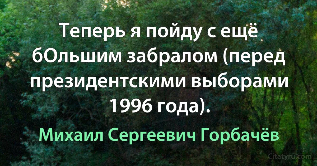 Теперь я пойду с ещё бОльшим забралом (перед президентскими выборами 1996 года). (Михаил Сергеевич Горбачёв)