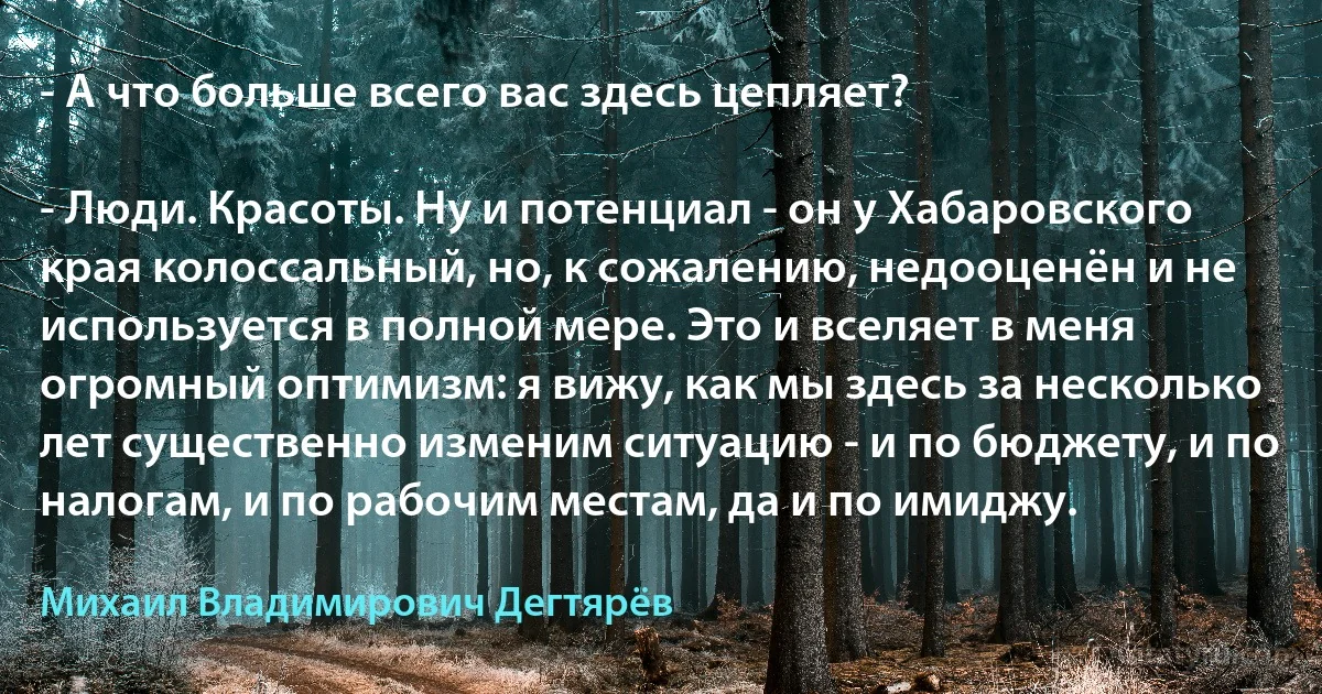 - А что больше всего вас здесь цепляет?

- Люди. Красоты. Ну и потенциал - он у Хабаровского края колоссальный, но, к сожалению, недооценён и не используется в полной мере. Это и вселяет в меня огромный оптимизм: я вижу, как мы здесь за несколько лет существенно изменим ситуацию - и по бюджету, и по налогам, и по рабочим местам, да и по имиджу. (Михаил Владимирович Дегтярёв)