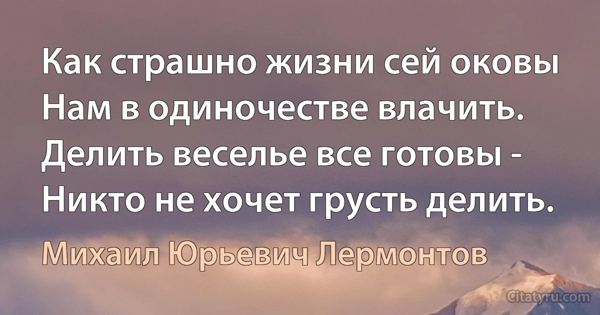 Как страшно жизни сей оковы
Нам в одиночестве влачить.
Делить веселье все готовы -
Никто не хочет грусть делить. (Михаил Юрьевич Лермонтов)