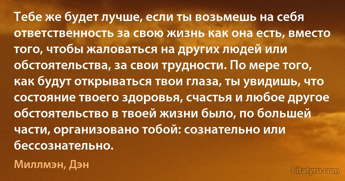 Тебе же будет лучше, если ты возьмешь на себя ответственность за свою жизнь как она есть, вместо того, чтобы жаловаться на других людей или обстоятельства, за свои трудности. По мере того, как будут открываться твои глаза, ты увидишь, что состояние твоего здоровья, счастья и любое другое обстоятельство в твоей жизни было, по большей части, организовано тобой: сознательно или бессознательно. (Миллмэн, Дэн)