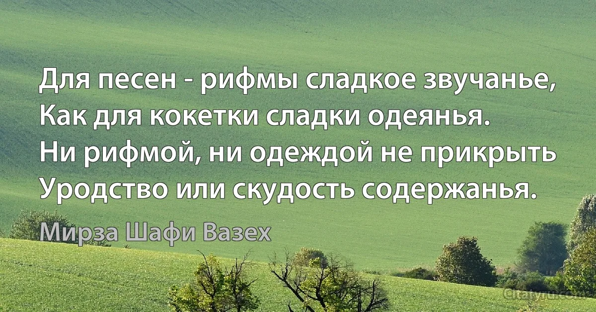 Для песен - рифмы сладкое звучанье,
Как для кокетки сладки одеянья.
Ни рифмой, ни одеждой не прикрыть
Уродство или скудость содержанья. (Мирза Шафи Вазех)