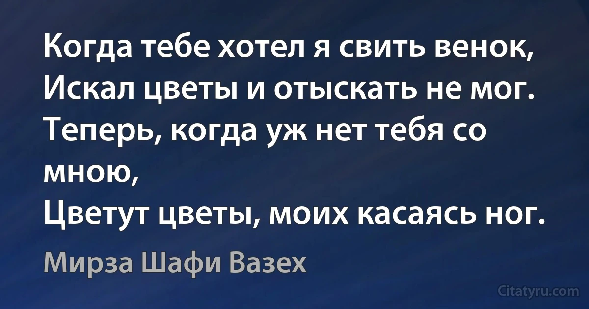 Когда тебе хотел я свить венок,
Искал цветы и отыскать не мог.
Теперь, когда уж нет тебя со мною,
Цветут цветы, моих касаясь ног. (Мирза Шафи Вазех)