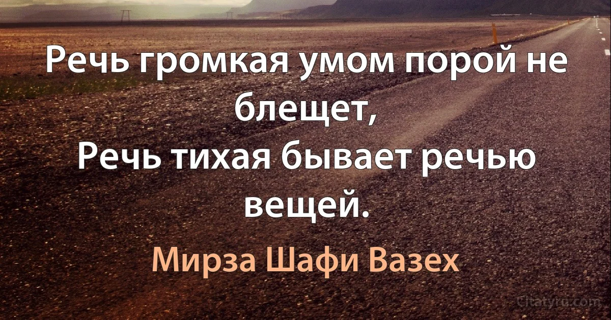 Речь громкая умом порой не блещет,
Речь тихая бывает речью вещей. (Мирза Шафи Вазех)