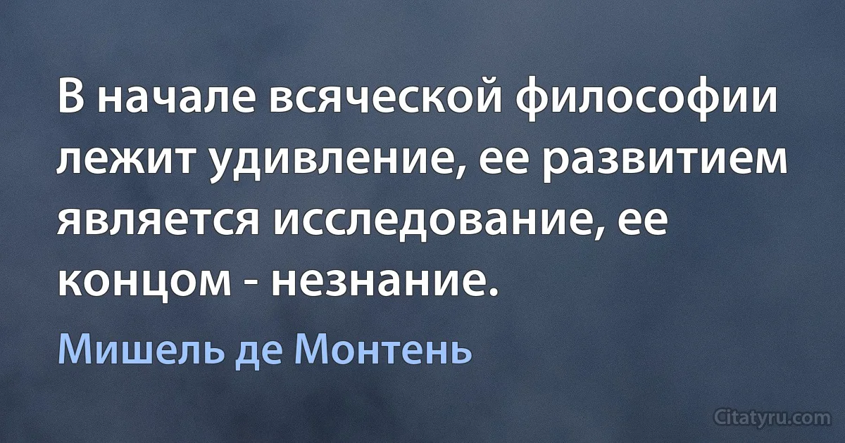 В начале всяческой философии лежит удивление, ее развитием является исследование, ее концом - незнание. (Мишель де Монтень)