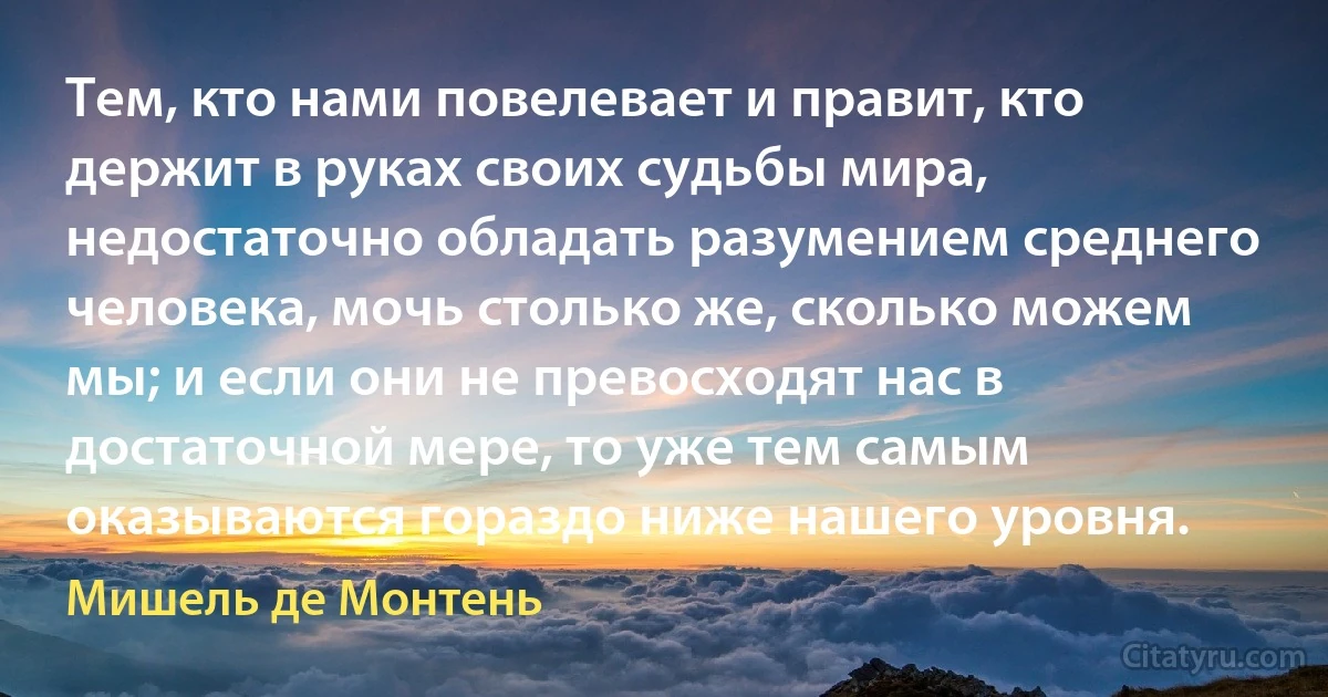 Тем, кто нами повелевает и правит, кто держит в руках своих судьбы мира, недостаточно обладать разумением среднего человека, мочь столько же, сколько можем мы; и если они не превосходят нас в достаточной мере, то уже тем самым оказываются гораздо ниже нашего уровня. (Мишель де Монтень)