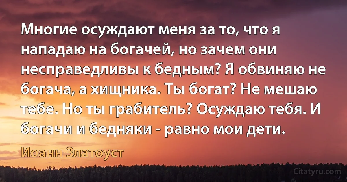 Многие осуждают меня за то, что я нападаю на богачей, но зачем они несправедливы к бедным? Я обвиняю не богача, а хищника. Ты богат? Не мешаю тебе. Но ты грабитель? Осуждаю тебя. И богачи и бедняки - равно мои дети. (Иоанн Златоуст)
