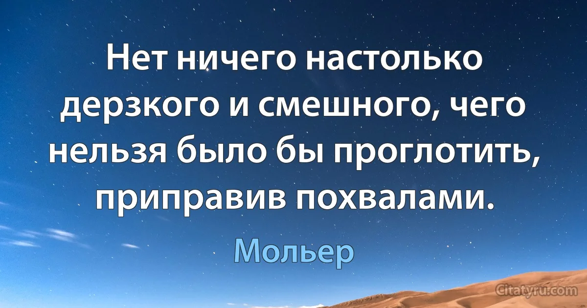 Нет ничего настолько дерзкого и смешного, чего нельзя было бы проглотить, приправив похвалами. (Мольер)