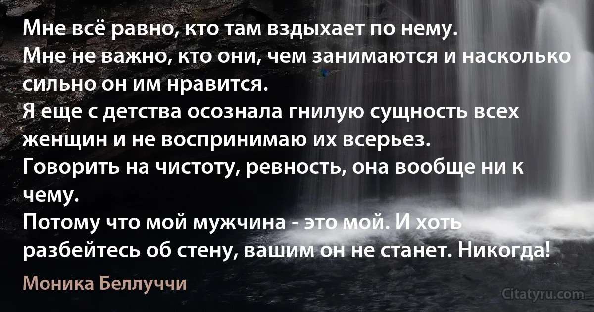 Мне всё равно, кто там вздыхает по нему.
Мне не важно, кто они, чем занимаются и насколько сильно он им нравится.
Я еще с детства осознала гнилую сущность всех женщин и не воспринимаю их всерьез.
Говорить на чистоту, ревность, она вообще ни к чему.
Потому что мой мужчина - это мой. И хоть разбейтесь об стену, вашим он не станет. Никогда! (Моника Беллуччи)