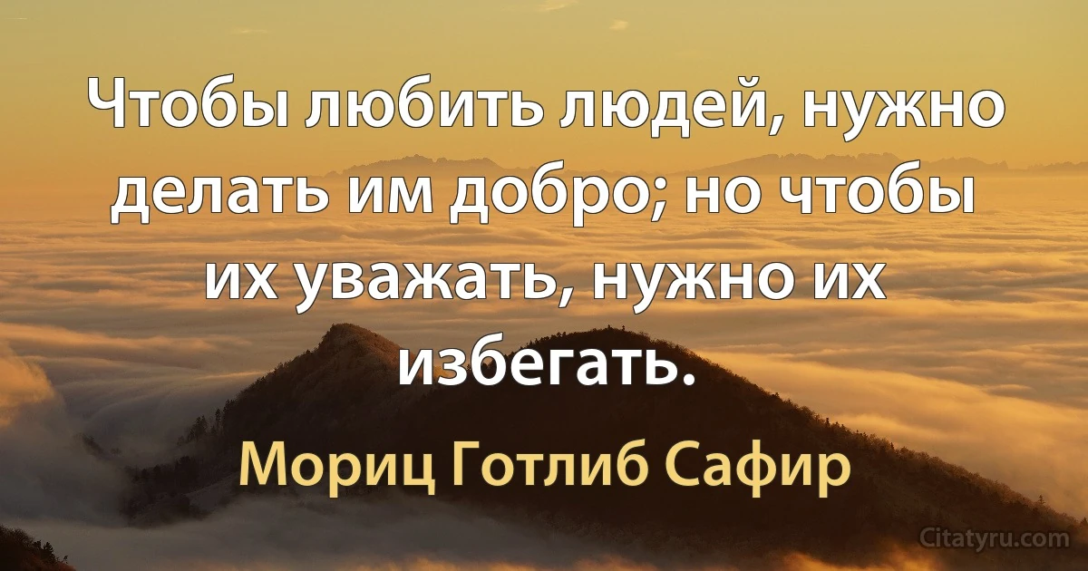 Чтобы любить людей, нужно делать им добро; но чтобы их уважать, нужно их избегать. (Мориц Готлиб Сафир)