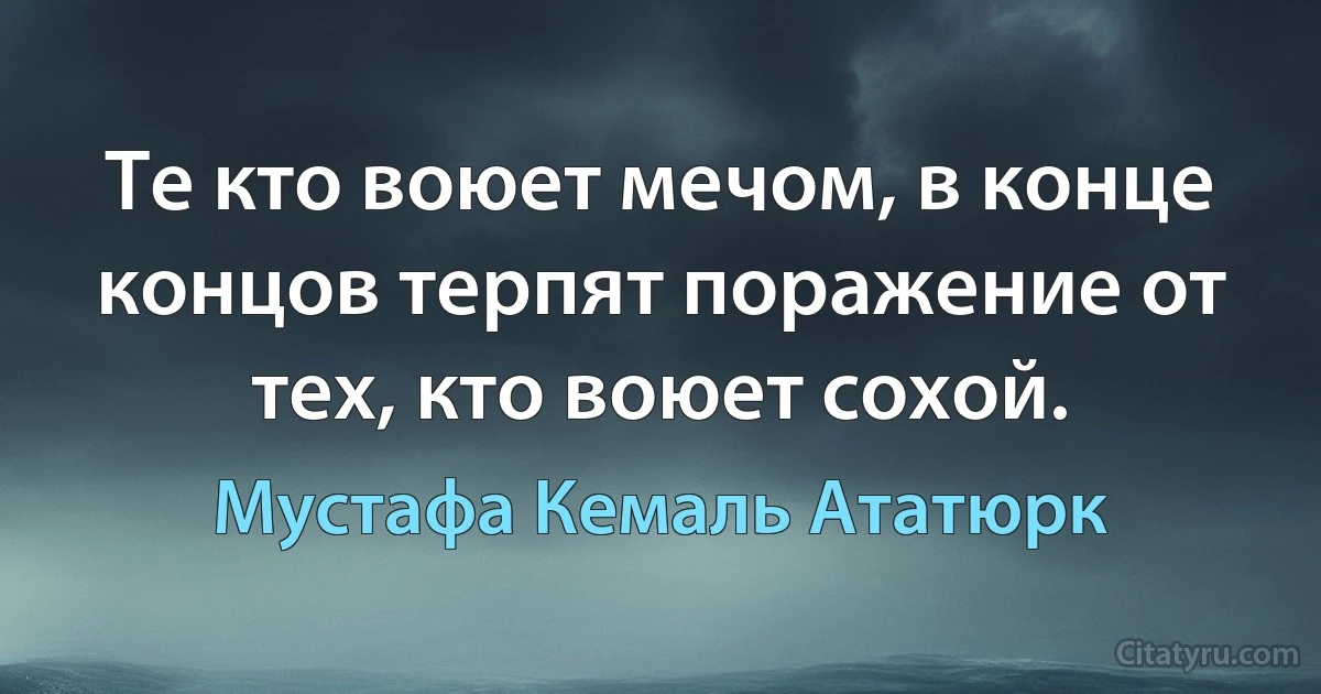 Те кто воюет мечом, в конце концов терпят поражение от тех, кто воюет сохой. (Мустафа Кемаль Ататюрк)