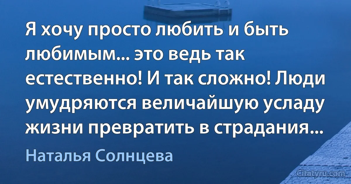 Я хочу просто любить и быть любимым... это ведь так естественно! И так сложно! Люди умудряются величайшую усладу жизни превратить в страдания... (Наталья Солнцева)