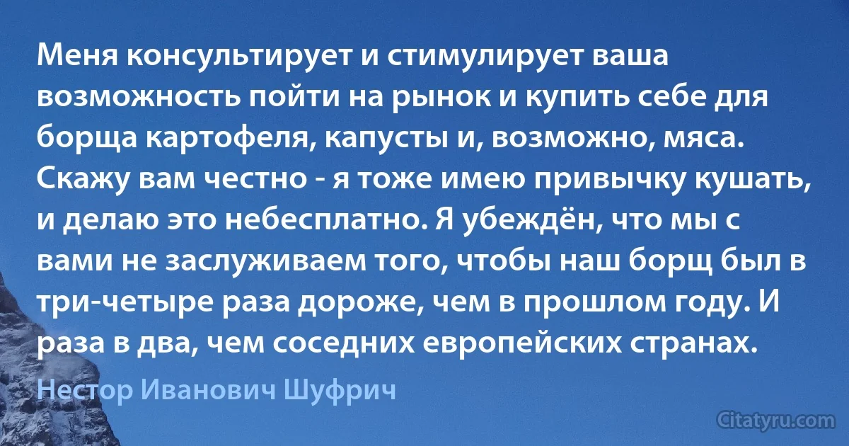 Меня консультирует и стимулирует ваша возможность пойти на рынок и купить себе для борща картофеля, капусты и, возможно, мяса. Скажу вам честно - я тоже имею привычку кушать, и делаю это небесплатно. Я убеждён, что мы с вами не заслуживаем того, чтобы наш борщ был в три-четыре раза дороже, чем в прошлом году. И раза в два, чем соседних европейских странах. (Нестор Иванович Шуфрич)