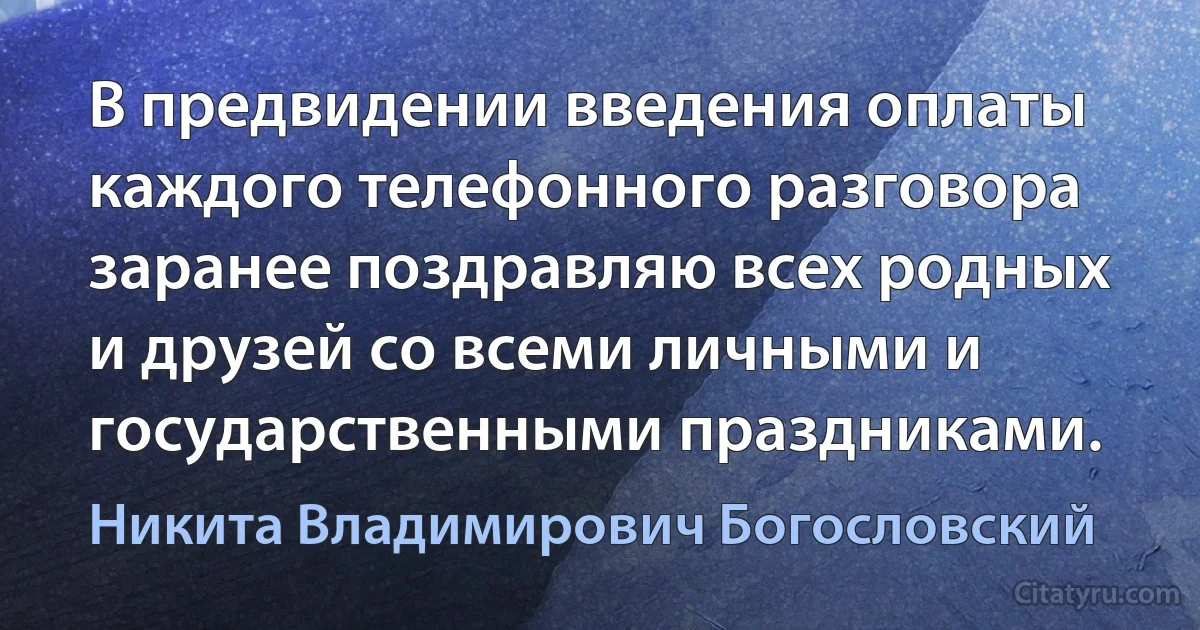 В предвидении введения оплаты каждого телефонного разговора заранее поздравляю всех родных и друзей со всеми личными и государственными праздниками. (Никита Владимирович Богословский)