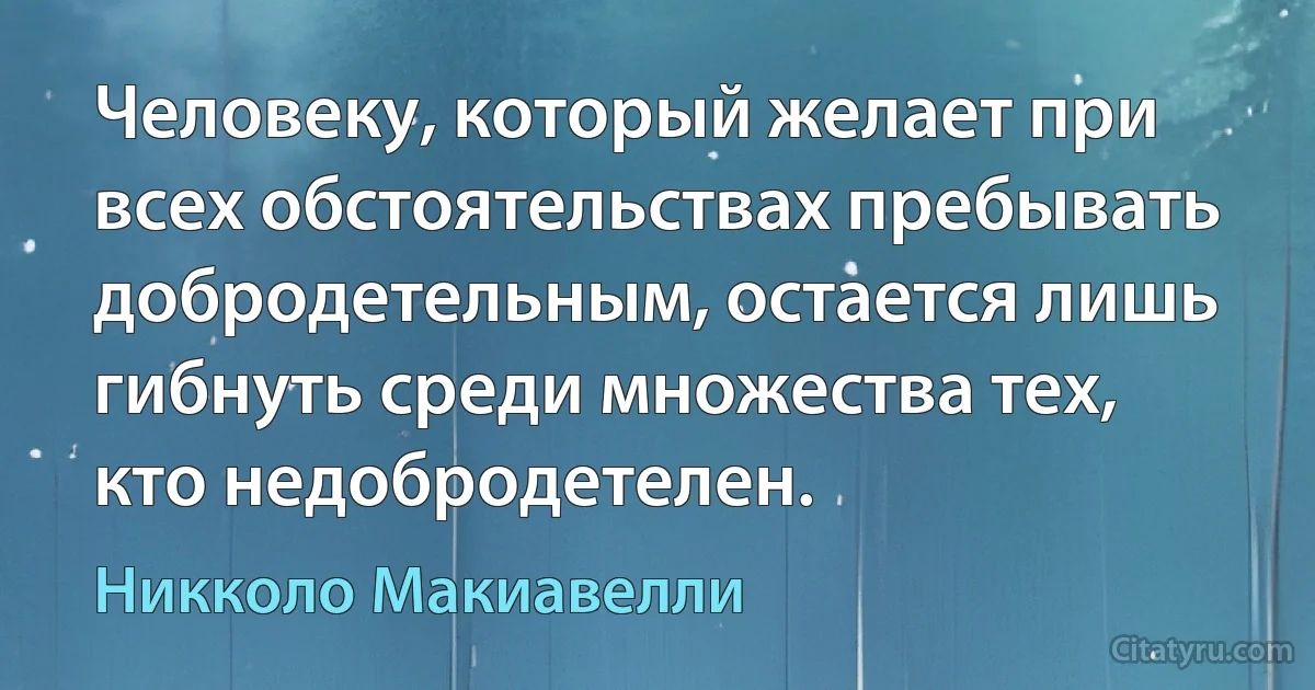 Человеку, который желает при всех обстоятельствах пребывать добродетельным, остается лишь гибнуть среди множества тех, кто недобродетелен. (Никколо Макиавелли)