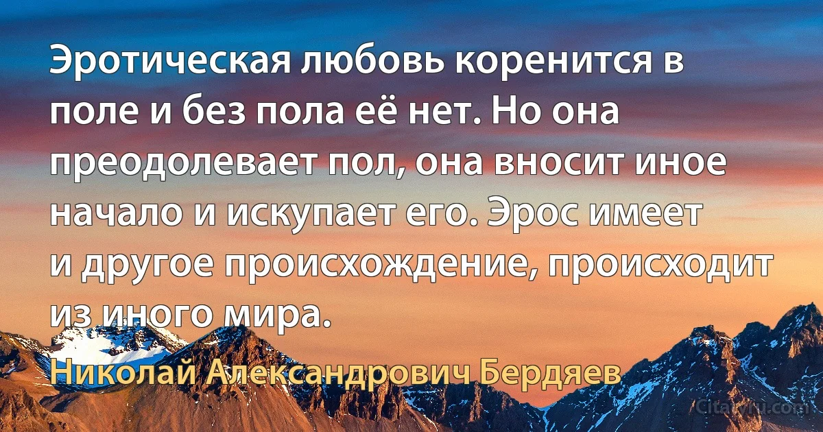 Эротическая любовь коренится в поле и без пола её нет. Но она преодолевает пол, она вносит иное начало и искупает его. Эрос имеет и другое происхождение, происходит из иного мира. (Николай Александрович Бердяев)