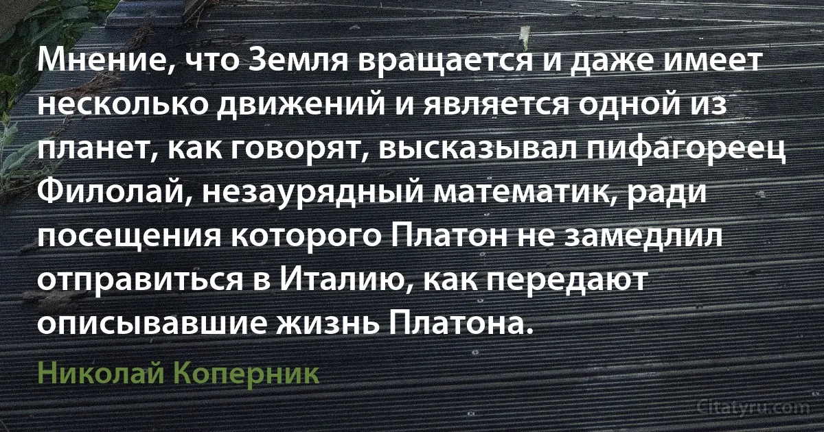 Мнение, что Земля вращается и даже имеет несколько движений и является одной из планет, как говорят, высказывал пифагореец Филолай, незаурядный математик, ради посещения которого Платон не замедлил отправиться в Италию, как передают описывавшие жизнь Платона. (Николай Коперник)