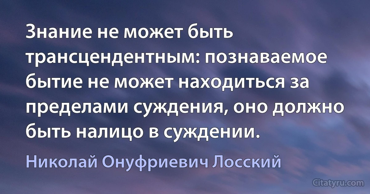 Знание не может быть трансцендентным: познаваемое бытие не может находиться за пределами суждения, оно должно быть налицо в суждении. (Николай Онуфриевич Лосский)