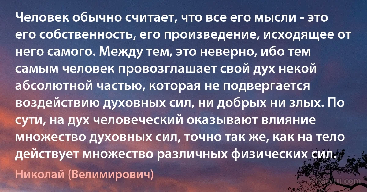 Человек обычно считает, что все его мысли - это его собственность, его произведение, исходящее от него самого. Между тем, это неверно, ибо тем самым человек провозглашает свой дух некой абсолютной частью, которая не подвергается воздействию духовных сил, ни добрых ни злых. По сути, на дух человеческий оказывают влияние множество духовных сил, точно так же, как на тело действует множество различных физических сил. (Николай (Велимирович))