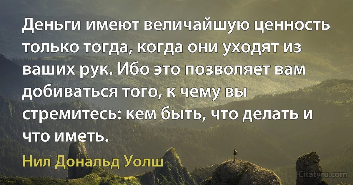 Деньги имеют величайшую ценность только тогда, когда они уходят из ваших рук. Ибо это позволяет вам добиваться того, к чему вы стремитесь: кем быть, что делать и что иметь. (Нил Дональд Уолш)