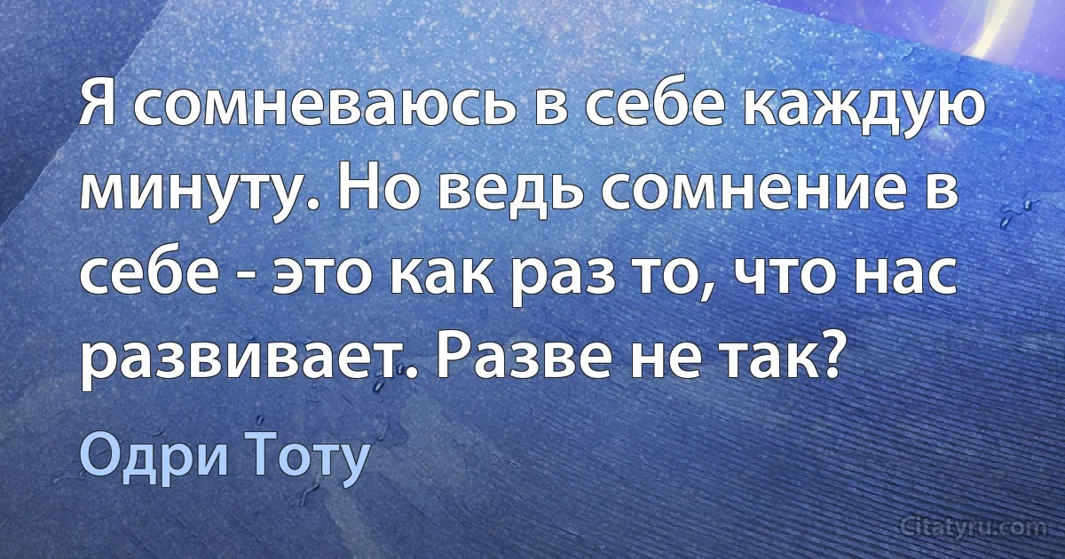 Я сомневаюсь в себе каждую минуту. Но ведь сомнение в себе - это как раз то, что нас развивает. Разве не так? (Одри Тоту)