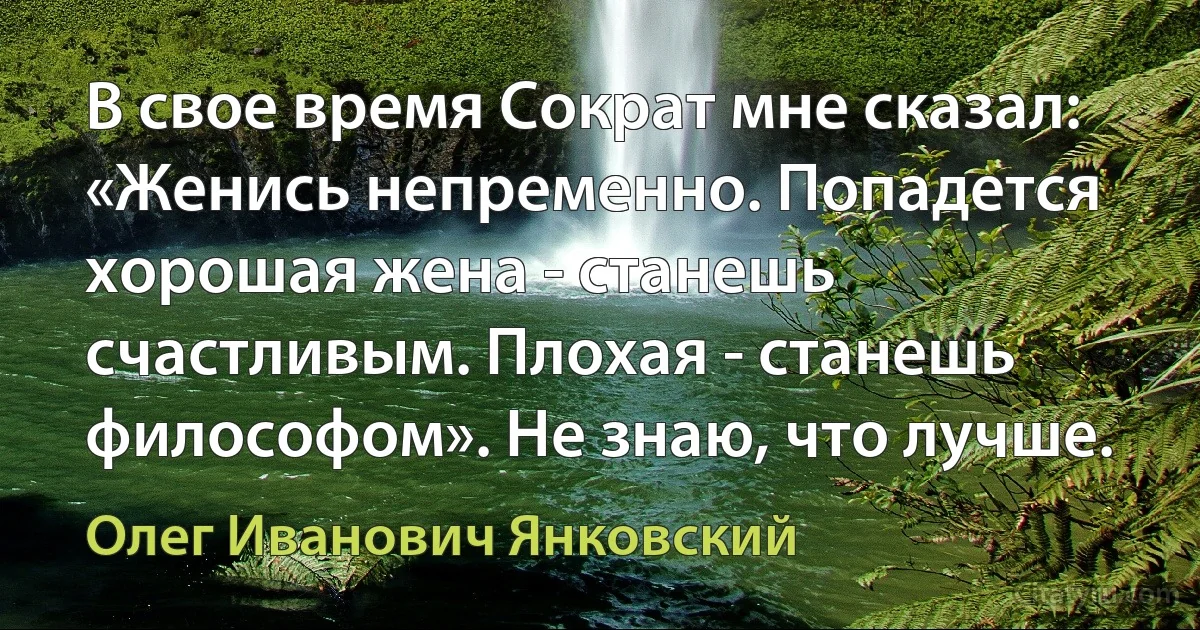 В свое время Сократ мне сказал: «Женись непременно. Попадется хорошая жена - станешь счастливым. Плохая - станешь философом». Не знаю, что лучше. (Олег Иванович Янковский)