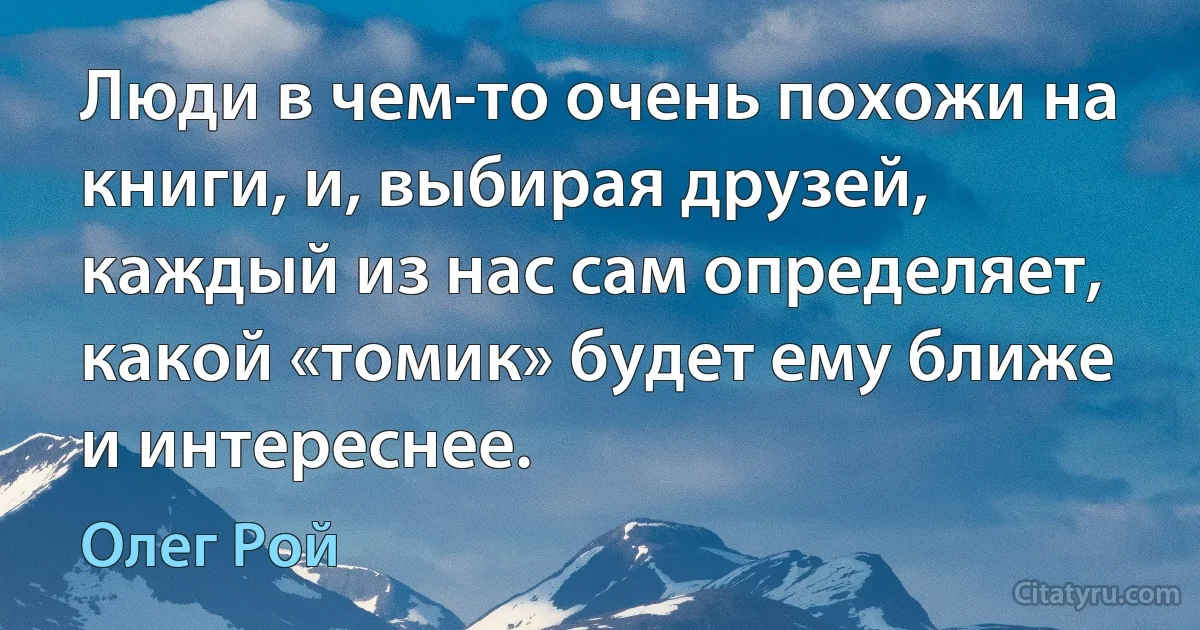 Люди в чем-то очень похожи на книги, и, выбирая друзей, каждый из нас сам определяет, какой «томик» будет ему ближе и интереснее. (Олег Рой)