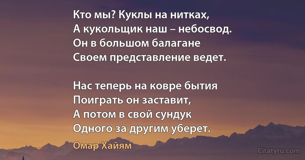 Кто мы? Куклы на нитках, 
А кукольщик наш – небосвод.
Он в большом балагане 
Своем представление ведет.

Нас теперь на ковре бытия 
Поиграть он заставит,
А потом в свой сундук 
Одного за другим уберет. (Омар Хайям)