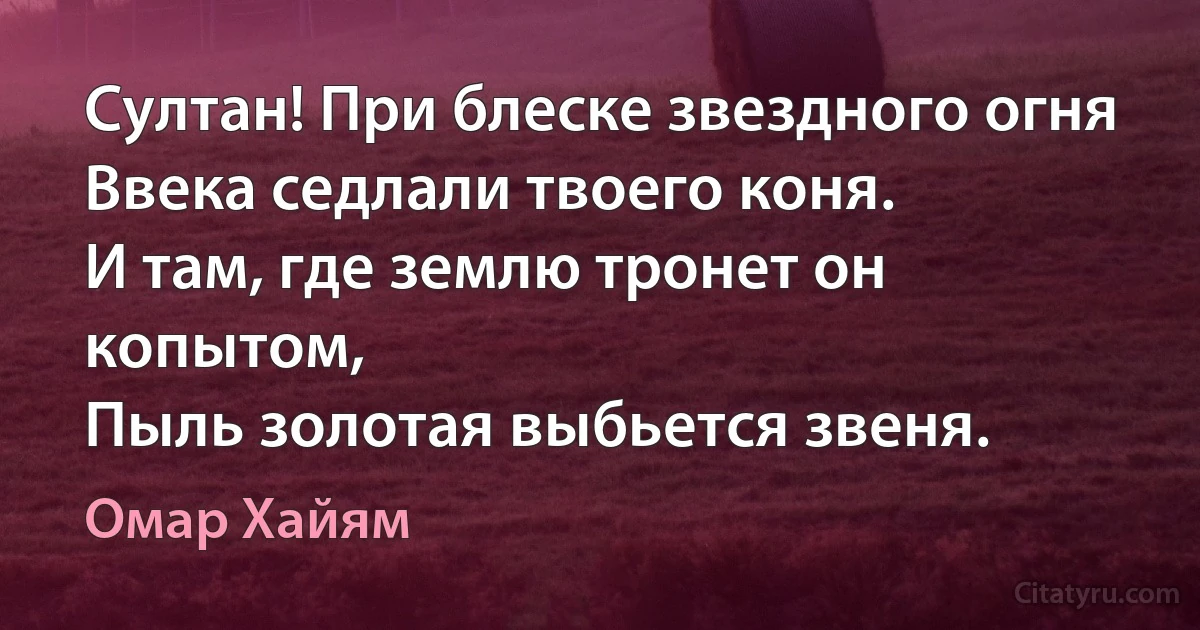 Султан! При блеске звездного огня
Ввека седлали твоего коня.
И там, где землю тронет он копытом,
Пыль золотая выбьется звеня. (Омар Хайям)