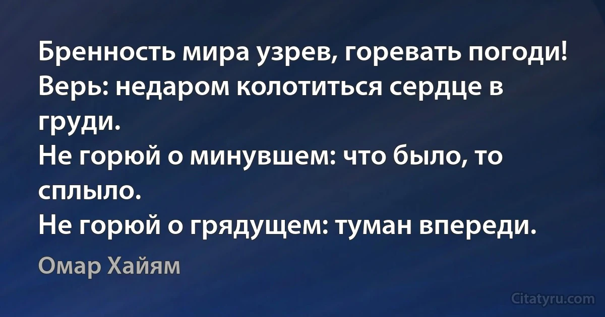 Бренность мира узрев, горевать погоди!
Верь: недаром колотиться сердце в груди.
Не горюй о минувшем: что было, то сплыло.
Не горюй о грядущем: туман впереди. (Омар Хайям)