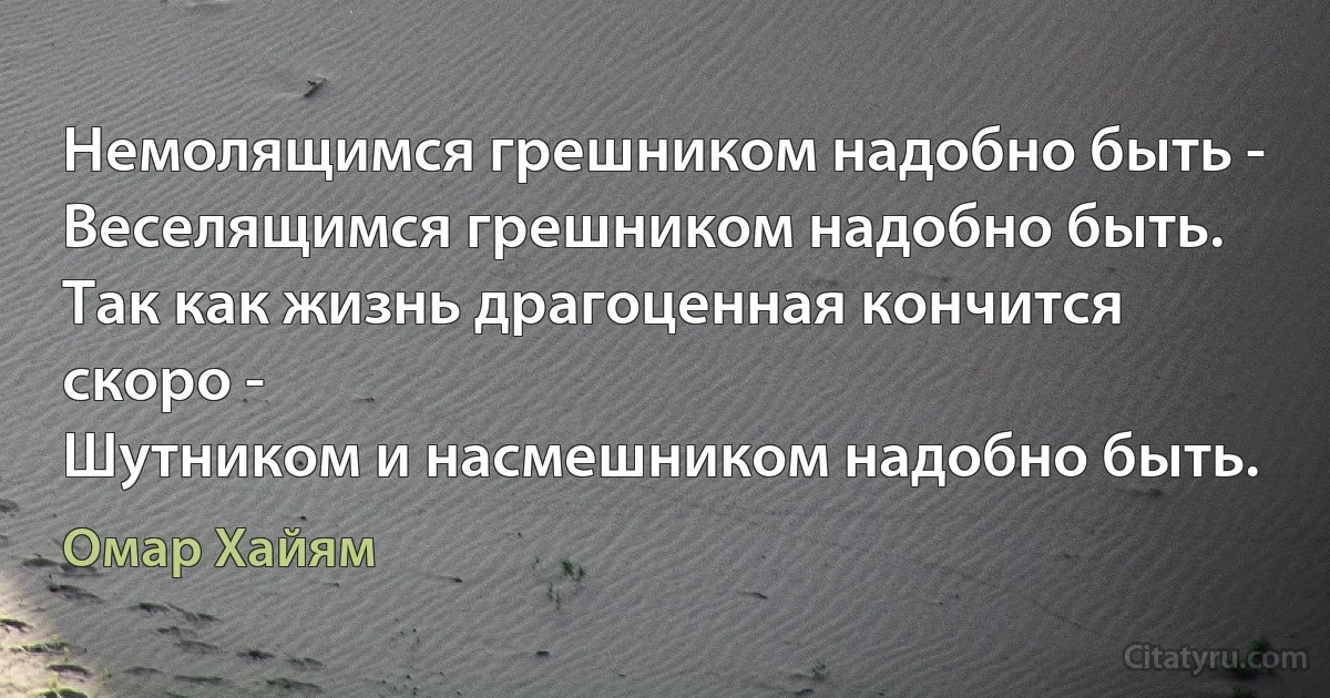 Немолящимся грешником надобно быть -
Веселящимся грешником надобно быть.
Так как жизнь драгоценная кончится скоро -
Шутником и насмешником надобно быть. (Омар Хайям)