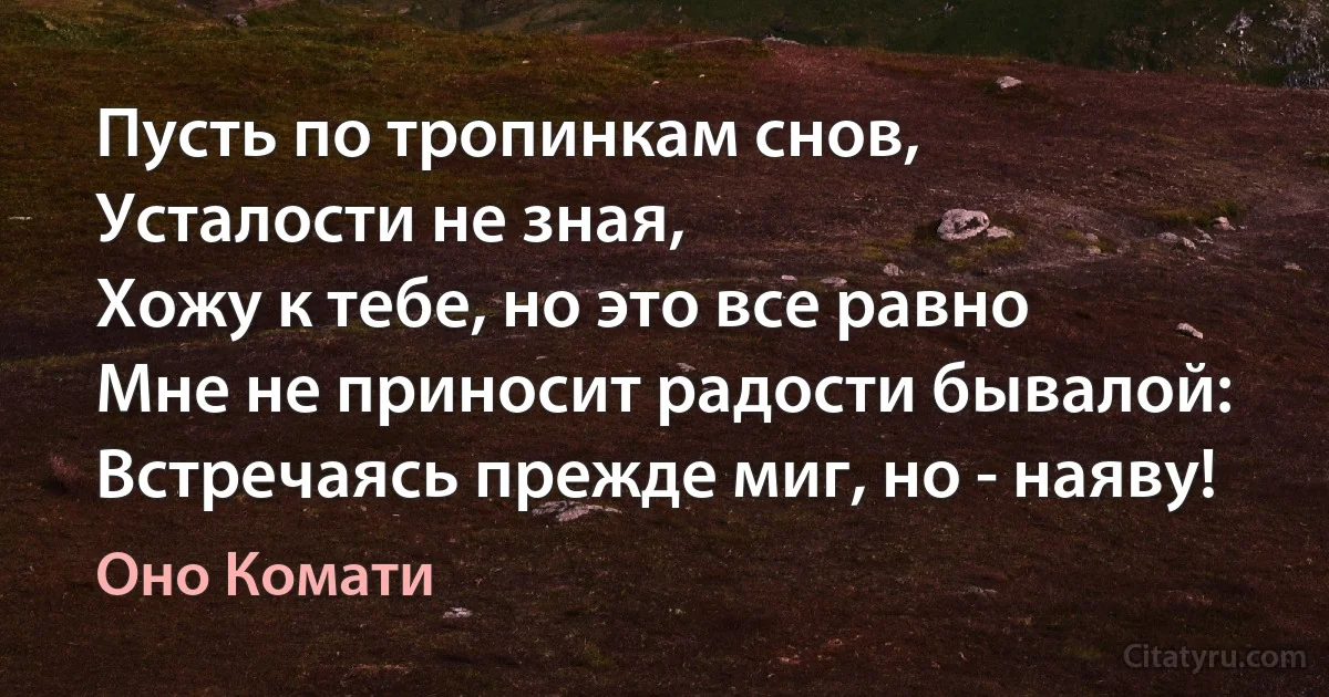 Пусть по тропинкам снов,
Усталости не зная,
Хожу к тебе, но это все равно
Мне не приносит радости бывалой:
Встречаясь прежде миг, но - наяву! (Оно Комати)