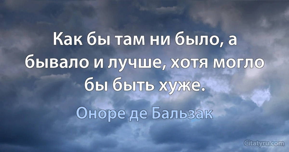 Как бы там ни было, а бывало и лучше, хотя могло бы быть хуже. (Оноре де Бальзак)