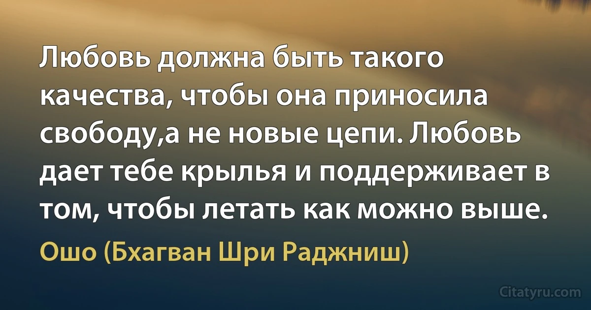 Любовь должна быть такого качества, чтобы она приносила свободу,а не новые цепи. Любовь дает тебе крылья и поддерживает в том, чтобы летать как можно выше. (Ошо (Бхагван Шри Раджниш))