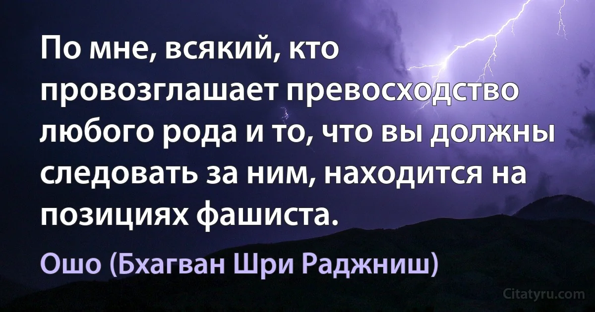 По мне, всякий, кто провозглашает превосходство любого рода и то, что вы должны следовать за ним, находится на позициях фашиста. (Ошо (Бхагван Шри Раджниш))