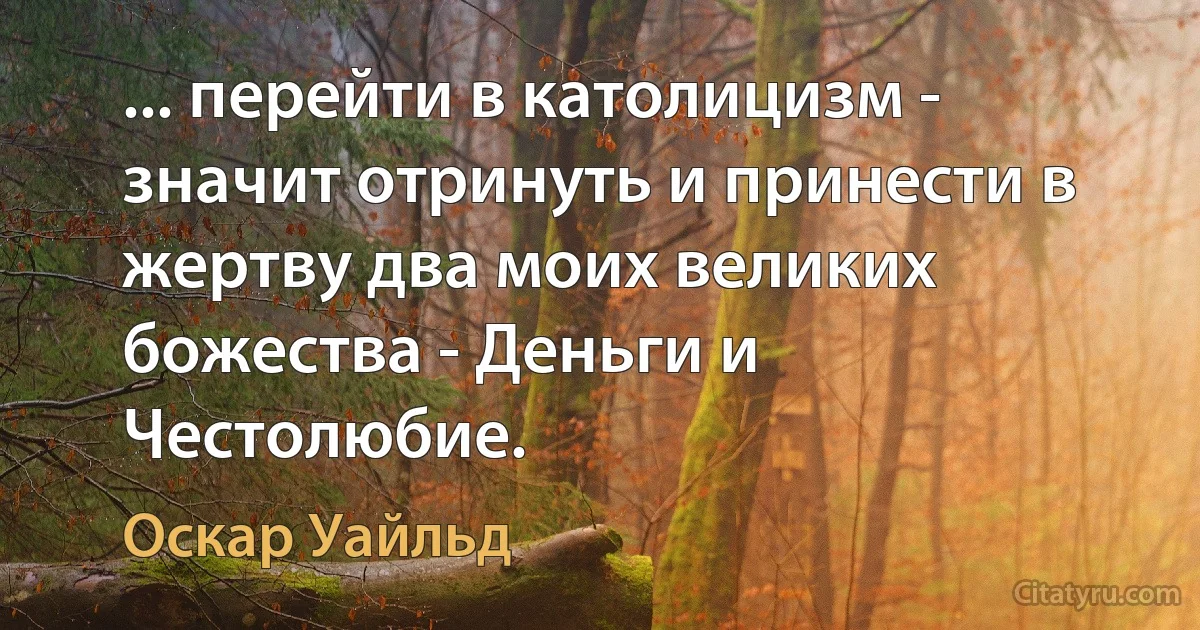 ... перейти в католицизм - значит отринуть и принести в жертву два моих великих божества - Деньги и Честолюбие. (Оскар Уайльд)