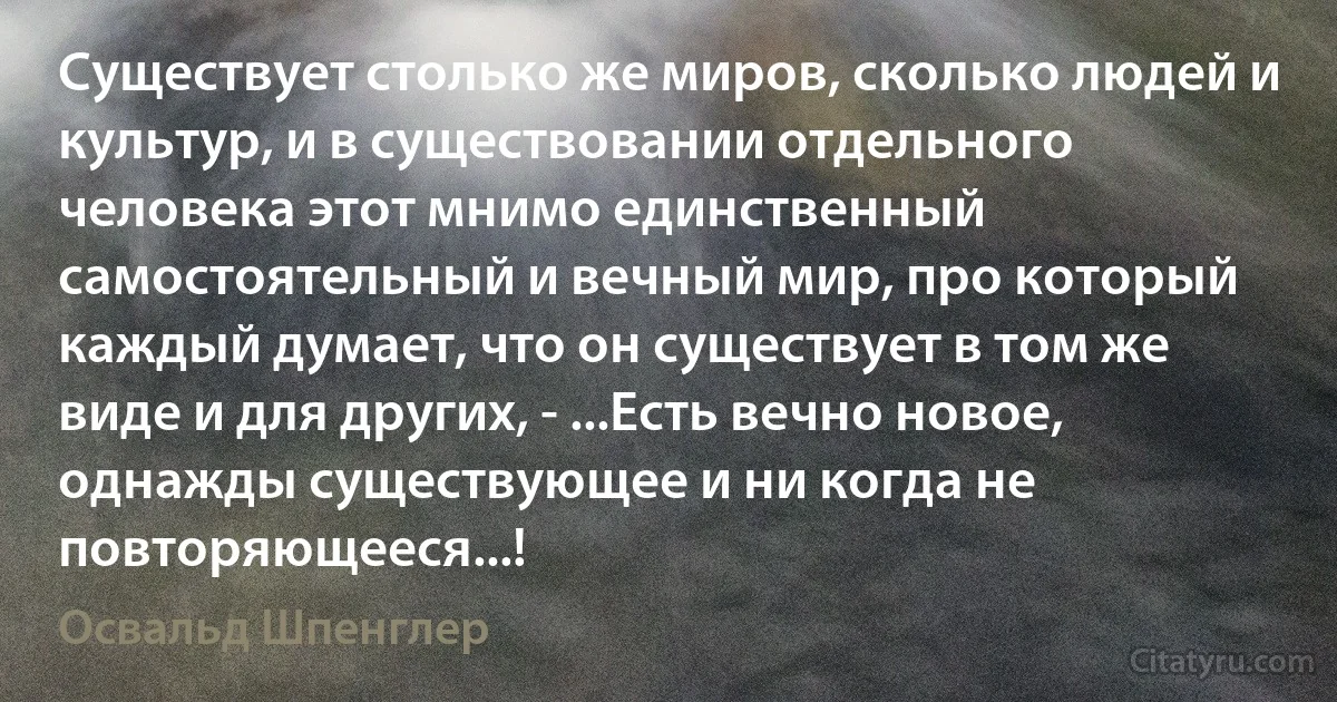 Существует столько же миров, сколько людей и культур, и в существовании отдельного человека этот мнимо единственный самостоятельный и вечный мир, про который каждый думает, что он существует в том же виде и для других, - ...Есть вечно новое, однажды существующее и ни когда не повторяющееся...! (Освальд Шпенглер)