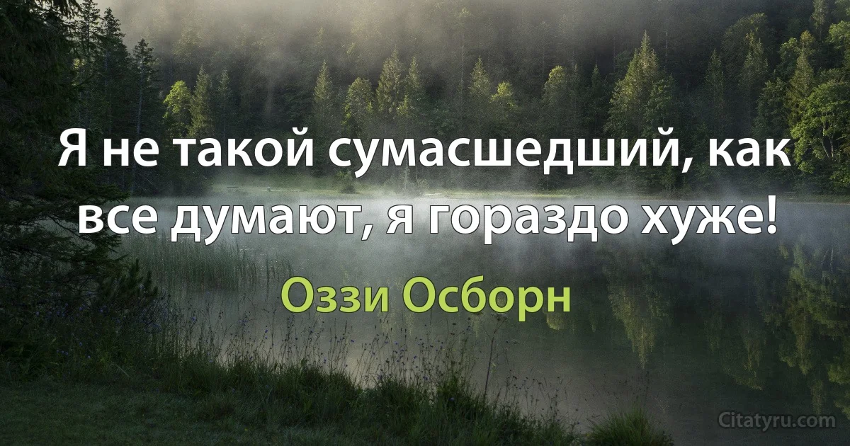 Я не такой сумасшедший, как все думают, я гораздо хуже! (Оззи Осборн)