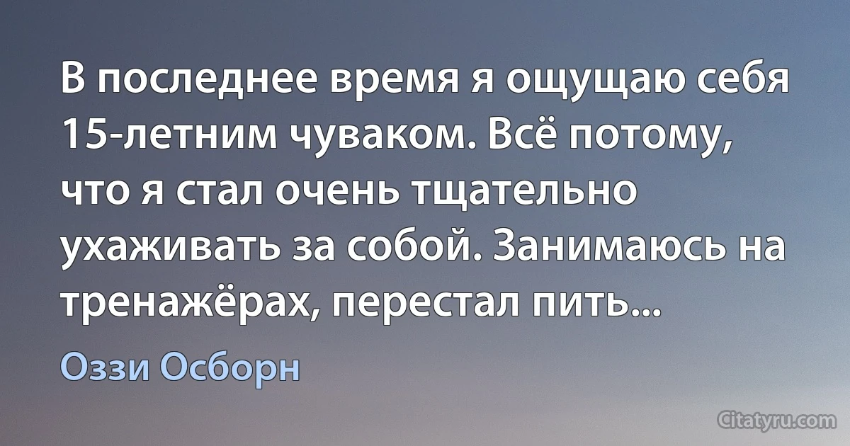 В последнее время я ощущаю себя 15-летним чуваком. Всё потому, что я стал очень тщательно ухаживать за собой. Занимаюсь на тренажёрах, перестал пить... (Оззи Осборн)