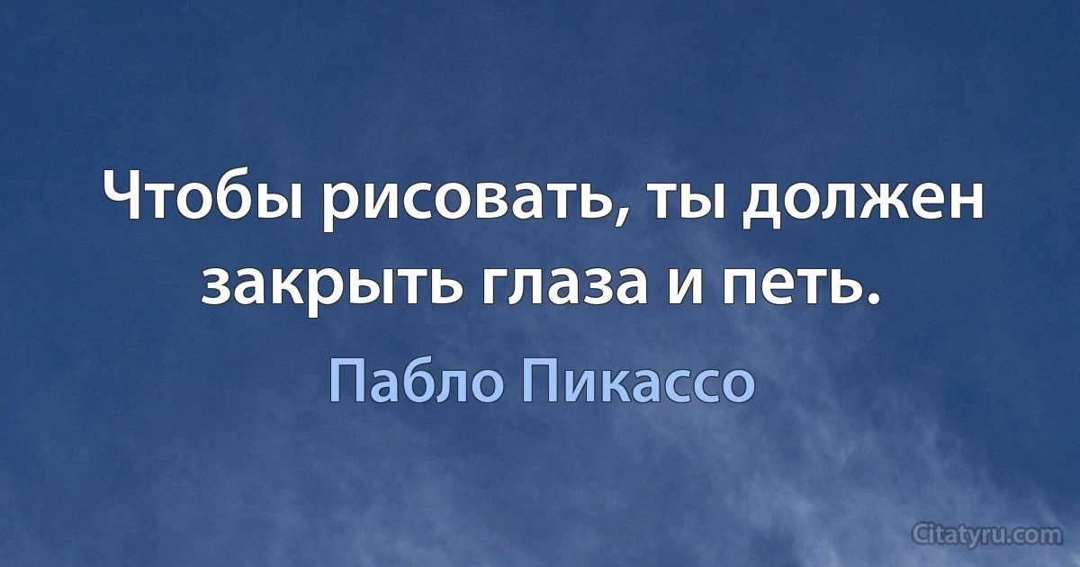 Чтобы рисовать, ты должен закрыть глаза и петь. (Пабло Пикассо)