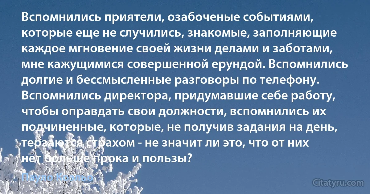 Вспомнились приятели, озабоченые событиями, которые еще не случились, знакомые, заполняющие каждое мгновение своей жизни делами и заботами, мне кажущимися совершенной ерундой. Вспомнились долгие и бессмысленные разговоры по телефону. Вспомнились директора, придумавшие себе работу, чтобы оправдать свои должности, вспомнились их подчиненные, которые, не получив задания на день, терзаются страхом - не значит ли это, что от них нет больше прока и пользы? (Пауло Коэльо)