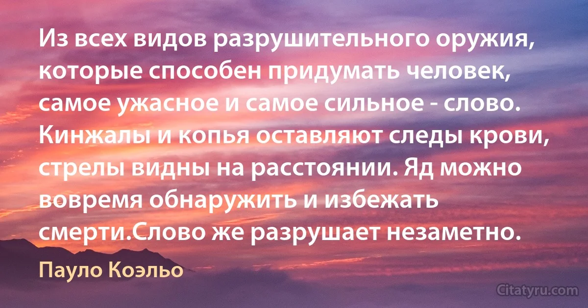 Из всех видов разрушительного оружия, которые способен придумать человек, самое ужасное и самое сильное - слово. Кинжалы и копья оставляют следы крови, стрелы видны на расстоянии. Яд можно вовремя обнаружить и избежать смерти.Слово же разрушает незаметно. (Пауло Коэльо)