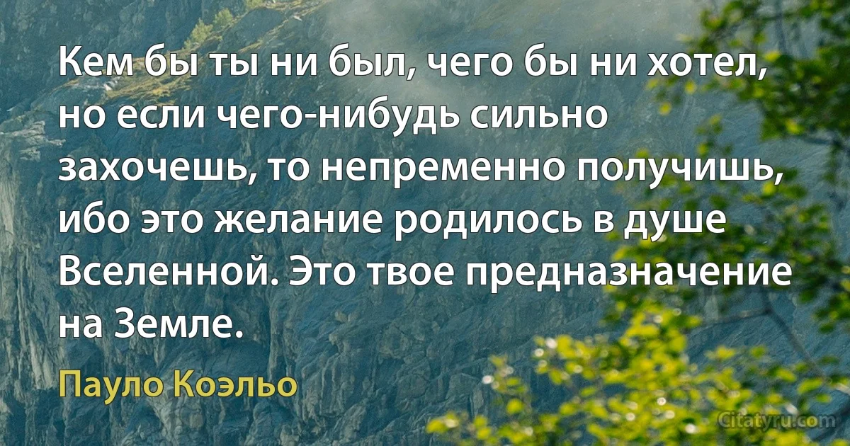 Кем бы ты ни был, чего бы ни хотел, но если чего-нибудь сильно захочешь, то непременно получишь, ибо это желание родилось в душе Вселенной. Это твое предназначение на Земле. (Пауло Коэльо)